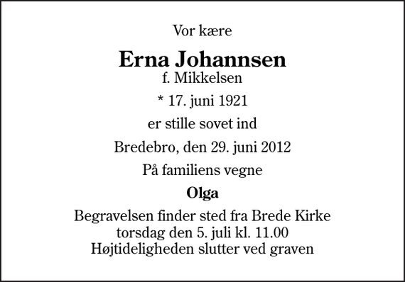 <p>Vor kære<br />Erna Johannsen<br />f. Mikkelsen<br />* 17. juni 1921<br />er stille sovet ind<br />Bredebro, den 29. juni 2012<br />På familiens vegne<br />Olga<br />Begravelsen finder sted fra Brede Kirke torsdag den 5. juli kl. 11.00 Højtideligheden slutter ved graven</p>