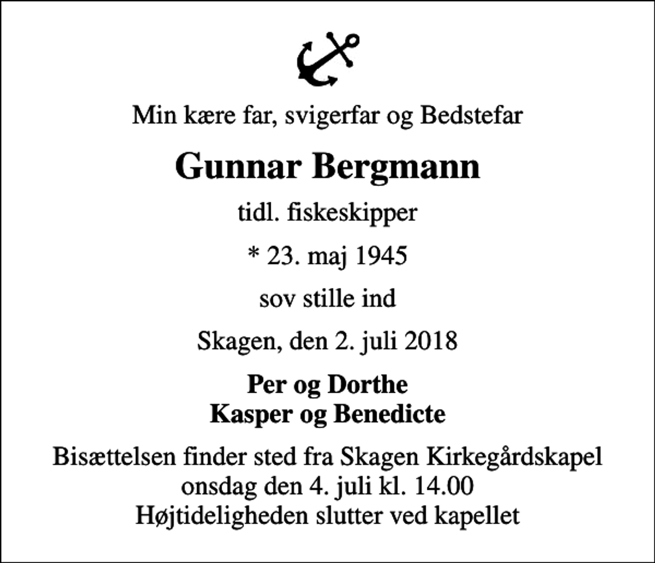 <p>Min kære far, svigerfar og Bedstefar<br />Gunnar Bergmann<br />tidl. fiskeskipper<br />* 23. maj 1945<br />sov stille ind<br />Skagen, den 2. juli 2018<br />Per og Dorthe Kasper og Benedicte<br />Bisættelsen finder sted fra Skagen Kirkegårdskapel onsdag den 4. juli kl. 14.00 Højtideligheden slutter ved kapellet</p>