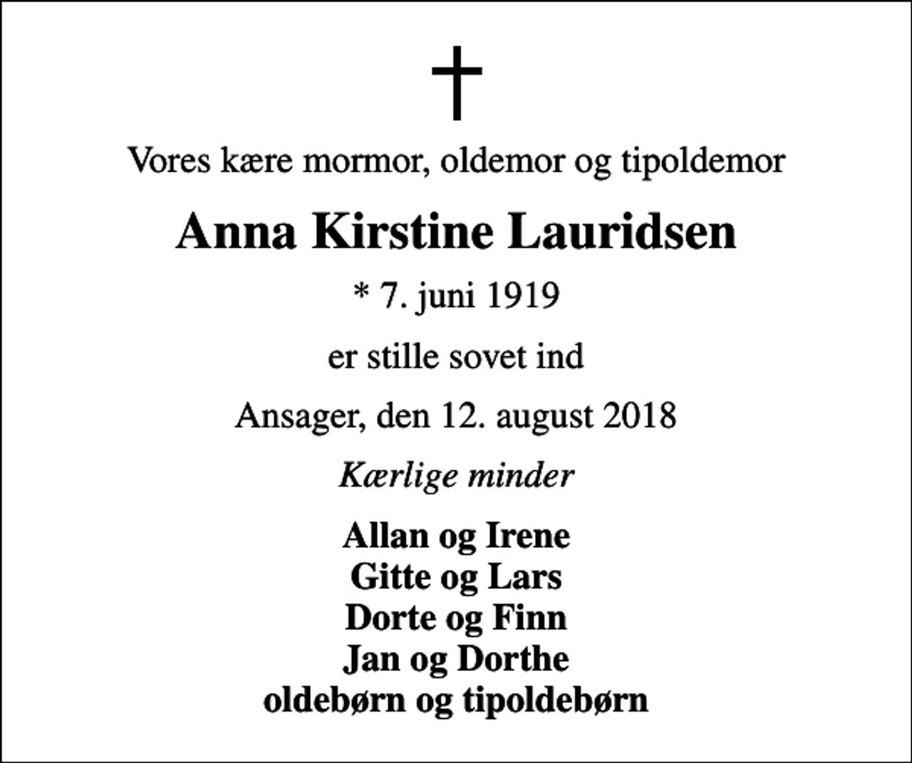 <p>Vores kære mormor, oldemor og tipoldemor<br />Anna Kirstine Lauridsen<br />* 7. juni 1919<br />er stille sovet ind<br />Ansager, den 12. august 2018<br />Kærlige minder<br />Allan og Irene Gitte og Lars Dorte og Finn Jan og Dorthe oldebørn og tipoldebørn</p>
