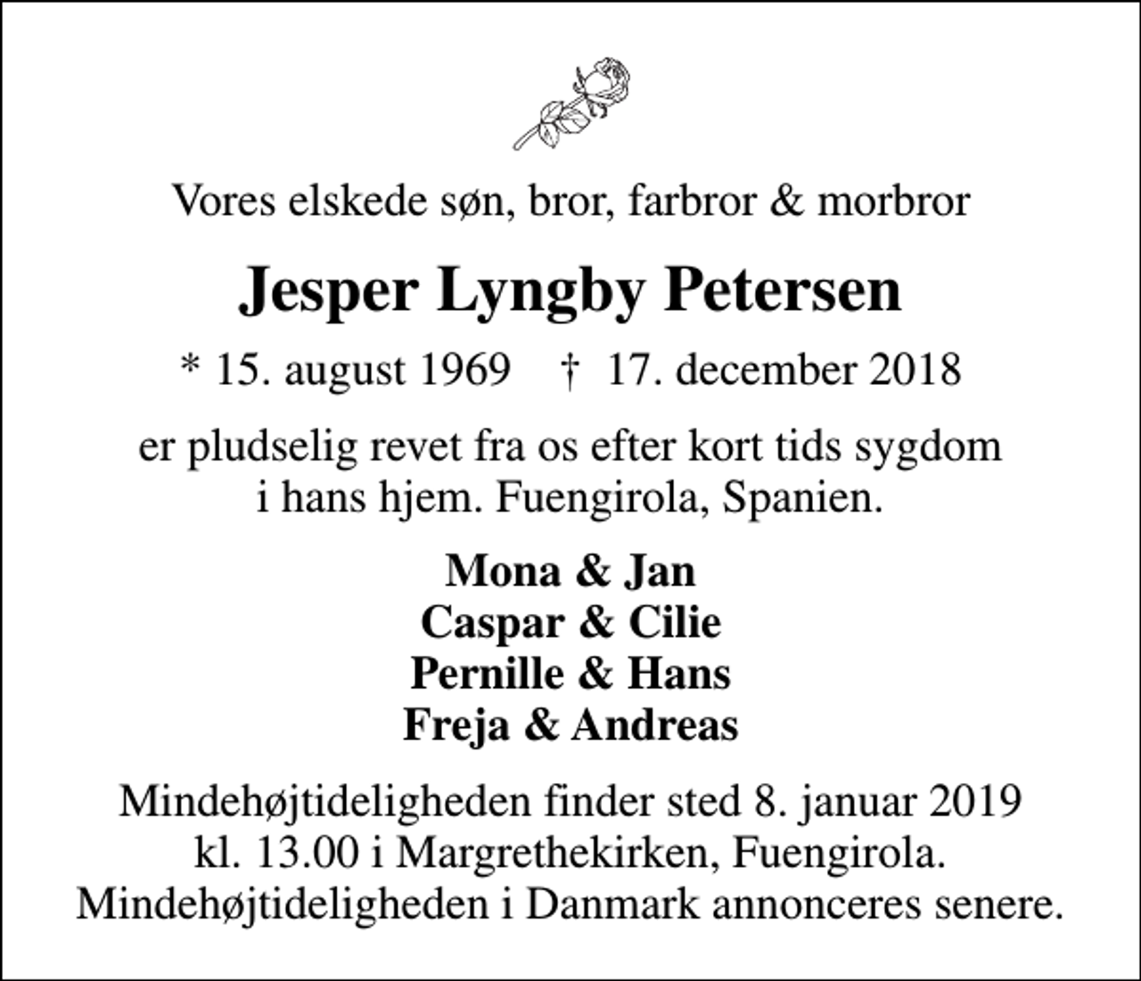 <p>Vores elskede søn, bror, farbror &amp; morbror<br />Jesper Lyngby Petersen<br />* 15. august 1969 ✝ 17. december 2018<br />er pludselig revet fra os efter kort tids sygdom i hans hjem. Fuengirola, Spanien.<br />Mona &amp; Jan Caspar &amp; Cilie Pernille &amp; Hans Freja &amp; Andreas<br />Mindehøjtideligheden finder sted 8. januar 2019 kl. 13.00 i Margrethekirken, Fuengirola. Mindehøjtideligheden i Danmark annonceres senere.</p>