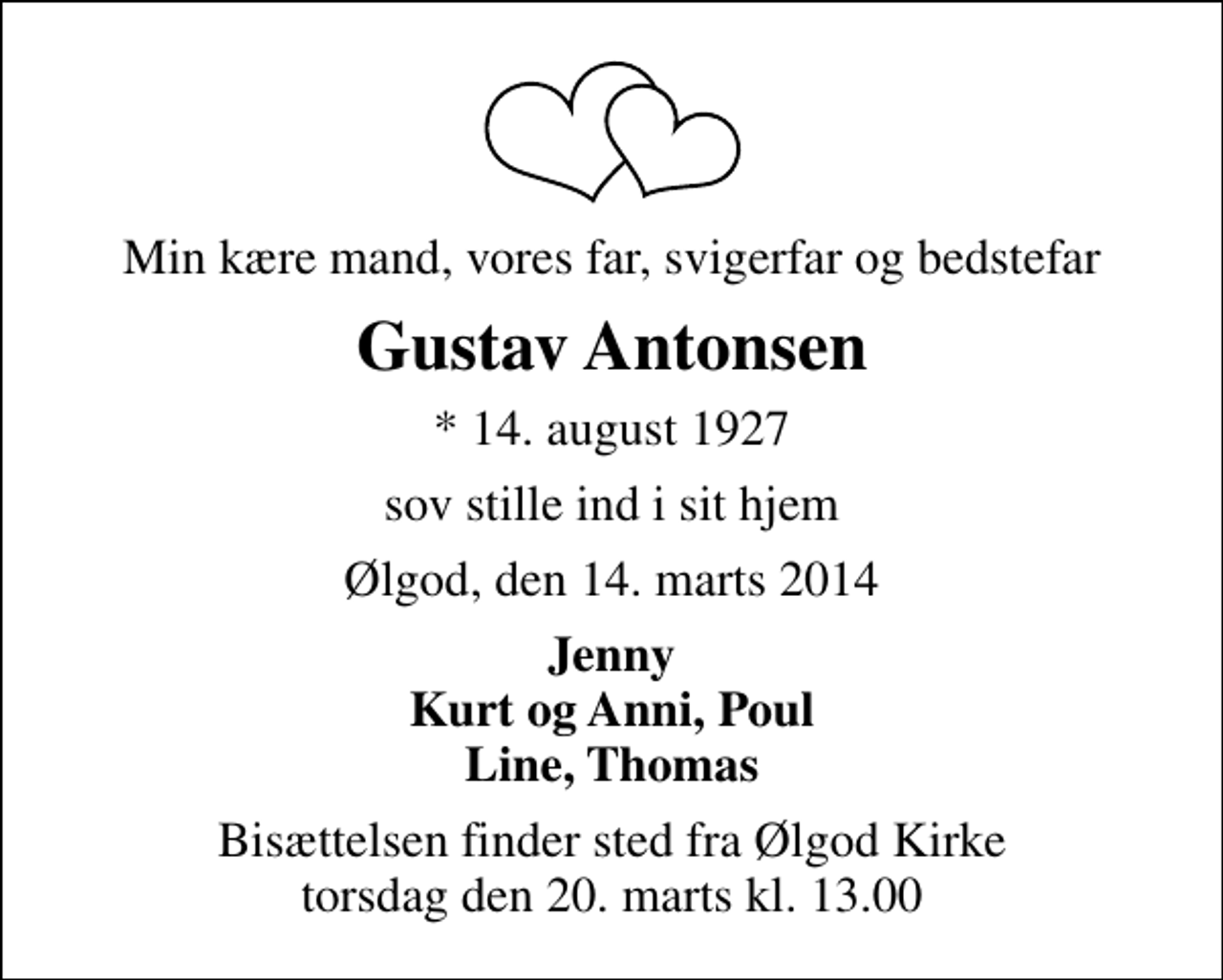 <p>Min kære mand, vores far, svigerfar og bedstefar<br />Gustav Antonsen<br />* 14. august 1927<br />sov stille ind i sit hjem<br />Ølgod, den 14. marts 2014<br />Jenny Kurt og Anni, Poul Line, Thomas<br />Bisættelsen finder sted fra Ølgod Kirke torsdag den 20. marts kl. 13.00</p>