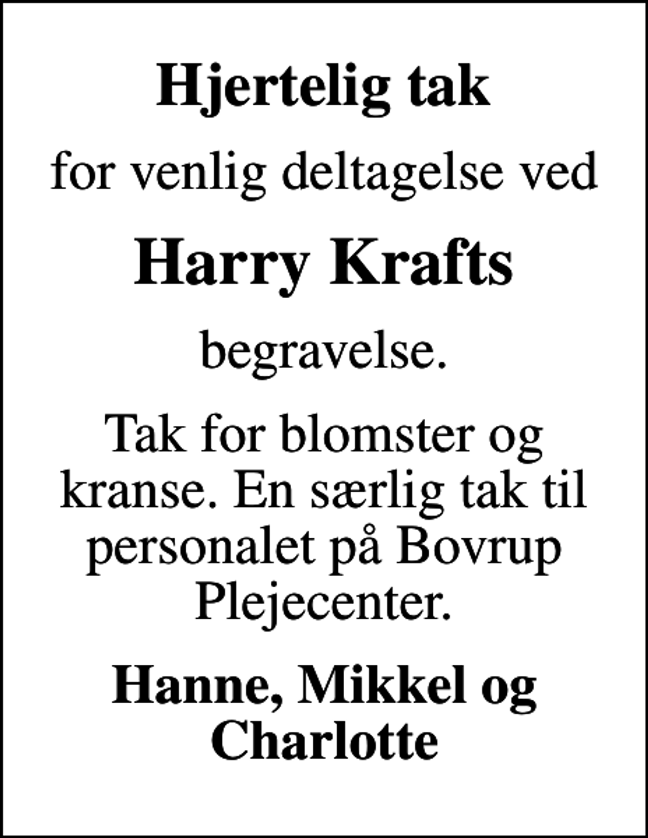 <p>Hjertelig tak<br />for venlig deltagelse ved<br />Harry Krafts<br />begravelse.<br />Tak for blomster og kranse. En særlig tak til personalet på Bovrup Plejecenter.<br />Hanne, Mikkel og Charlotte</p>
