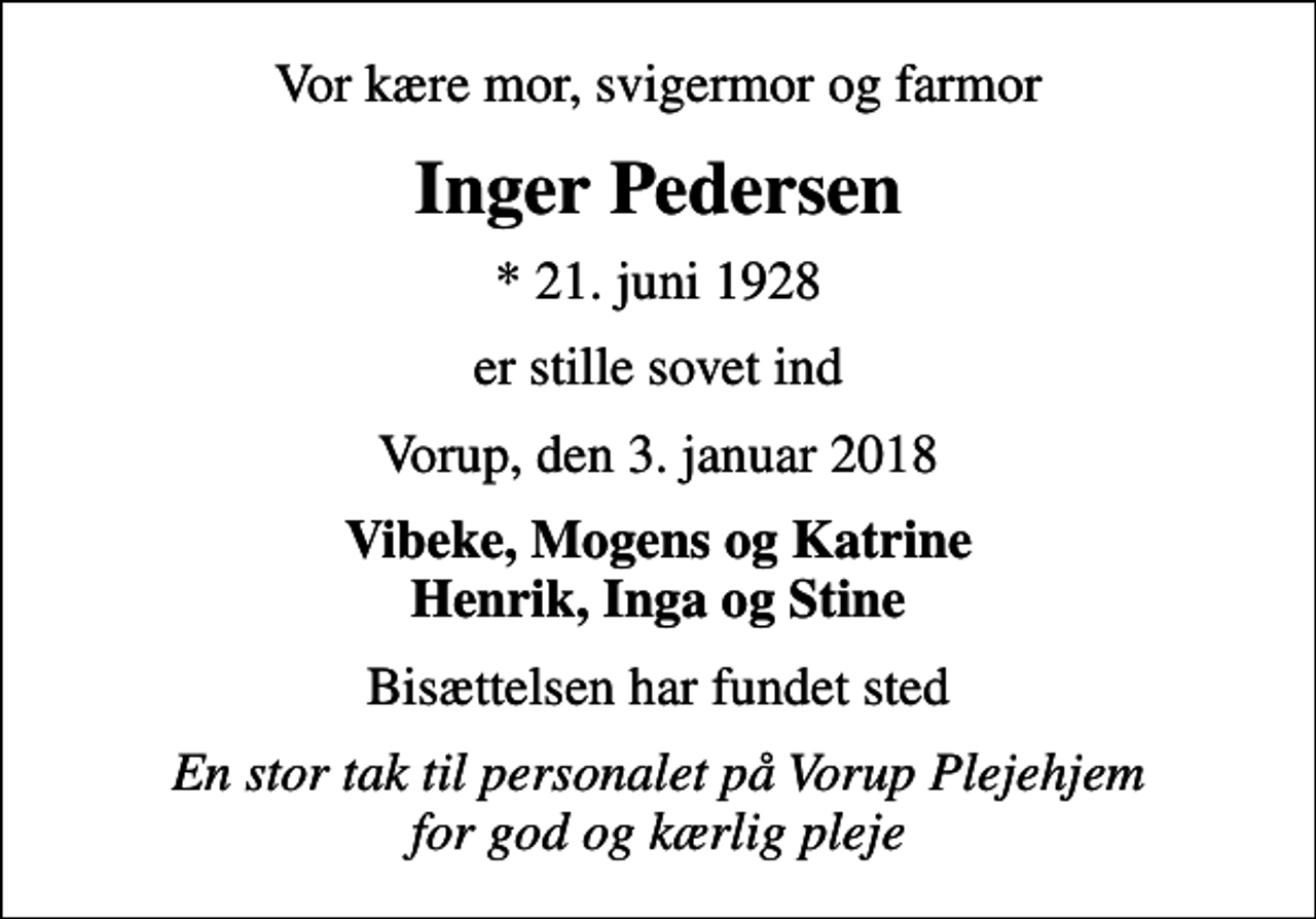 <p>Vor kære mor, svigermor og farmor<br />Inger Pedersen<br />* 21. juni 1928<br />er stille sovet ind<br />Vorup, den 3. januar 2018<br />Vibeke, Mogens og Katrine Henrik, Inga og Stine<br />Bisættelsen har fundet sted<br />En stor tak til personalet på Vorup Plejehjem for god og kærlig pleje</p>