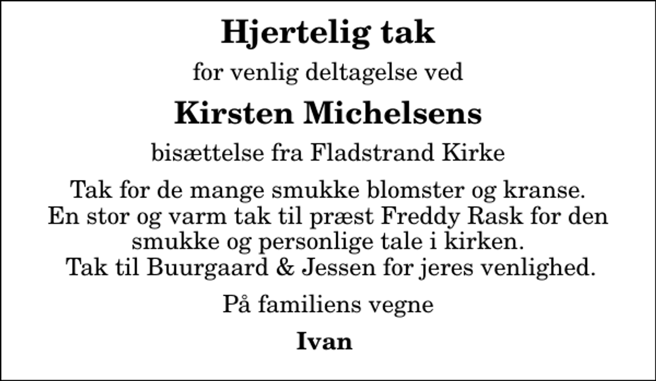 <p>Hjertelig tak<br />for venlig deltagelse ved<br />Kirsten Michelsens<br />bisættelse fra Fladstrand Kirke<br />Tak for de mange smukke blomster og kranse. En stor og varm tak til præst Freddy Rask for den smukke og personlige tale i kirken. Tak til Buurgaard &amp; Jessen for jeres venlighed.<br />På familiens vegne<br />Ivan</p>