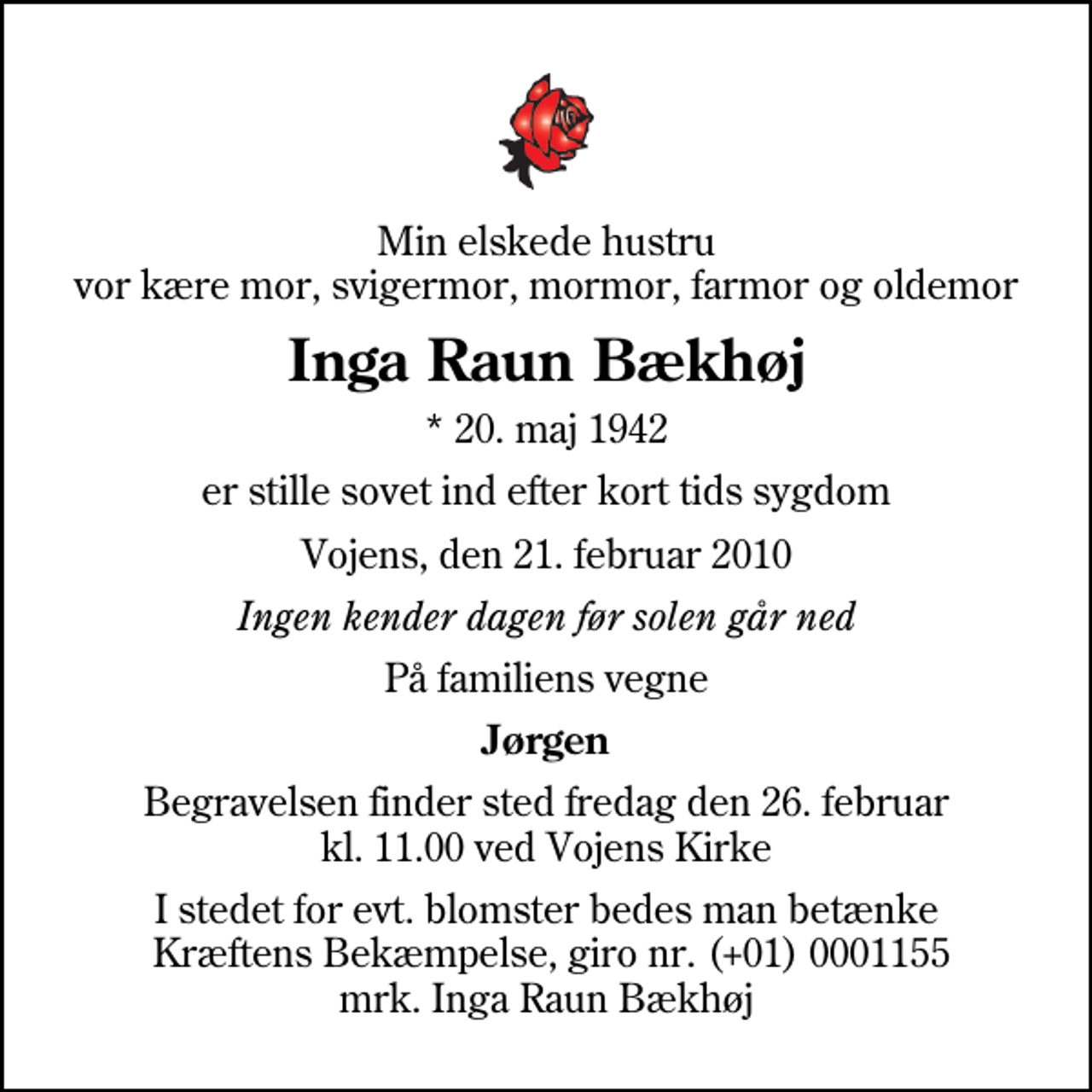 <p>Min elskede hustru vor kære mor, svigermor, mormor, farmor og oldemor<br />Inga Raun Bækhøj<br />* 20. maj 1942<br />er stille sovet ind efter kort tids sygdom<br />Vojens, den 21. februar 2010<br />Ingen kender dagen før solen går ned<br />På familiens vegne<br />Jørgen<br />Begravelsen finder sted fredag den 26. februar kl. 11.00 ved Vojens Kirke<br />I stedet for evt. blomster bedes man betænke Kræftens Bekæmpelse, giro nr. (+01) 0001155 mrk. Inga Raun Bækhøj</p>