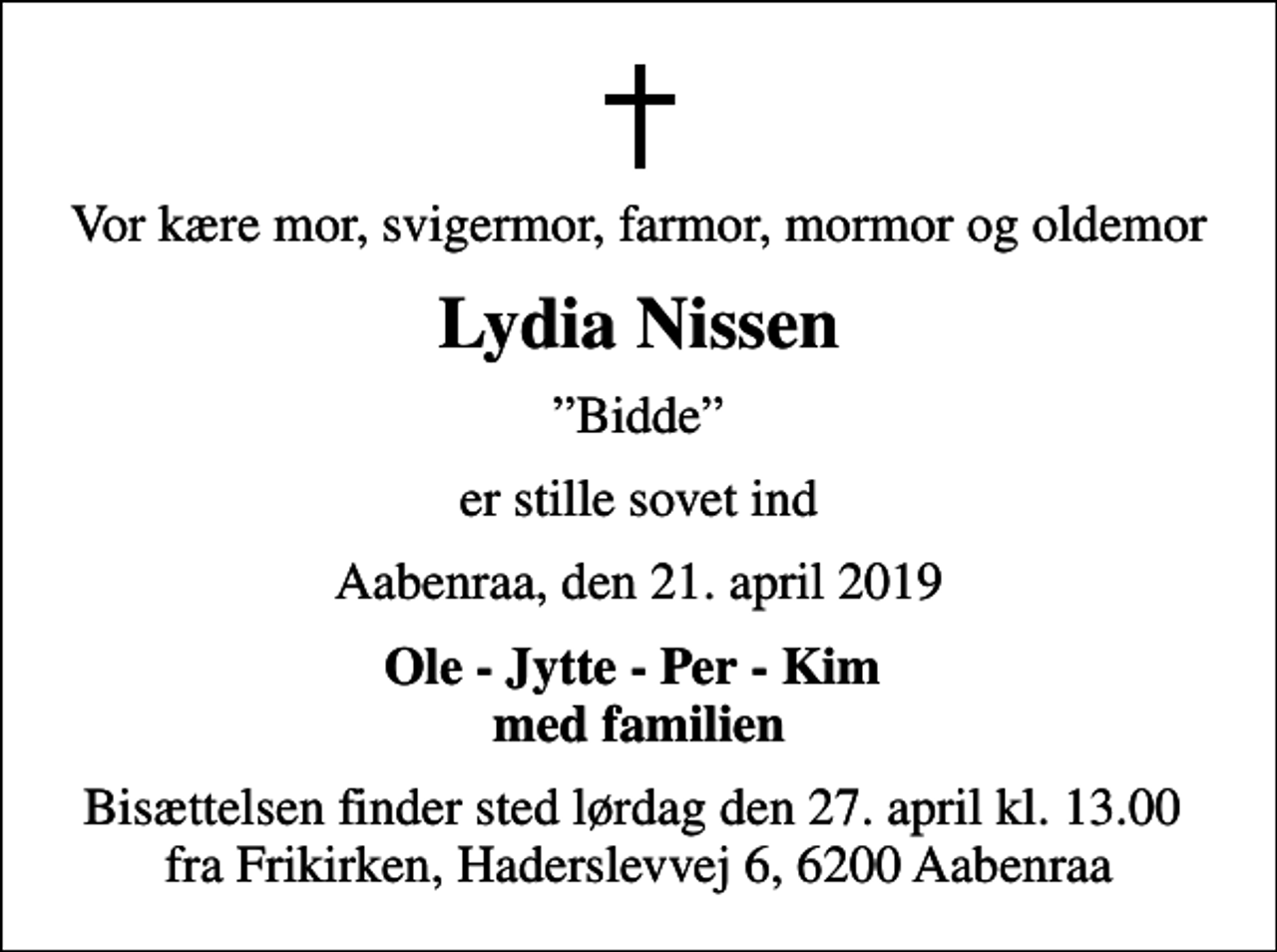 <p>Vor kære mor, svigermor, farmor, mormor og oldemor<br />Lydia Nissen<br />Bidde<br />er stille sovet ind<br />Aabenraa, den 21. april 2019<br />Ole - Jytte - Per - Kim med familien<br />Bisættelsen finder sted lørdag den 27. april kl. 13.00 fra Frikirken, Haderslevvej 6, 6200 Aabenraa</p>