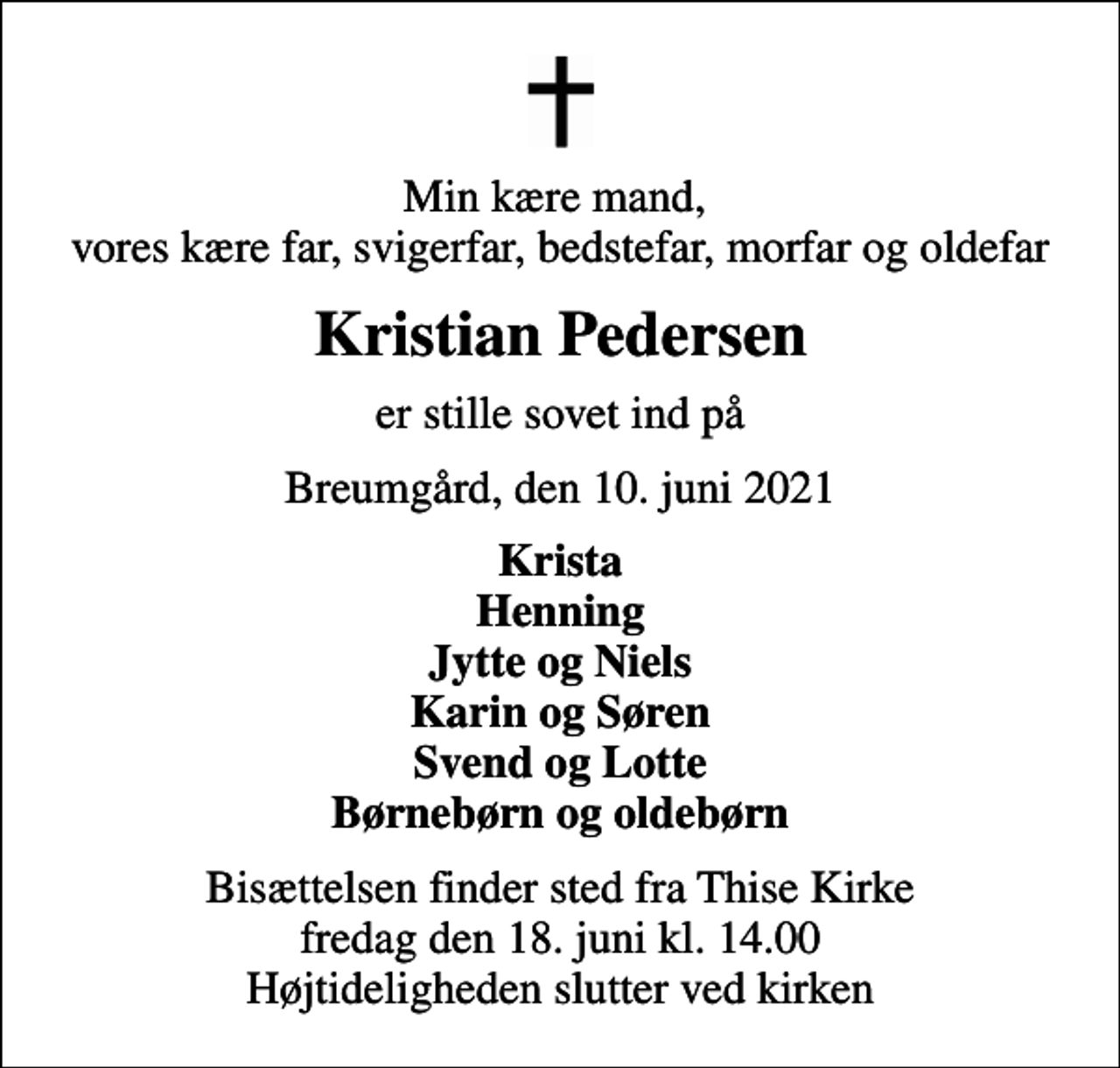 <p>Min kære mand, vores kære far, svigerfar, bedstefar, morfar og oldefar<br />Kristian Pedersen<br />er stille sovet ind på<br />Breumgård, den 10. juni 2021<br />Krista Henning Jytte og Niels Karin og Søren Svend og Lotte Børnebørn og oldebørn<br />Bisættelsen finder sted fra Thise Kirke fredag den 18. juni kl. 14.00 Højtideligheden slutter ved kirken</p>