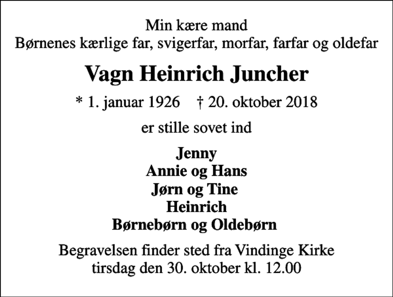 <p>Min kære mand Børnenes kærlige far, svigerfar, morfar, farfar og oldefar<br />Vagn Heinrich Juncher<br />* 1. januar 1926 ✝ 20. oktober 2018<br />er stille sovet ind<br />Jenny Annie og Hans Jørn og Tine Heinrich Børnebørn og Oldebørn<br />Begravelsen finder sted fra Vindinge Kirke tirsdag den 30. oktober kl. 12.00</p>