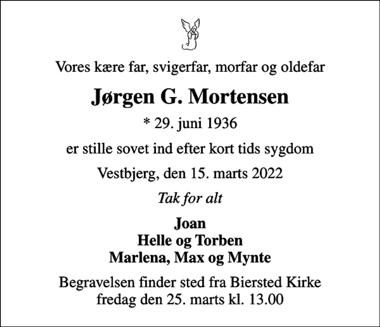 <p>Vores kære far, svigerfar, morfar og oldefar<br />Jørgen G. Mortensen<br />* 29. juni 1936<br />er stille sovet ind efter kort tids sygdom<br />Vestbjerg, den 15. marts 2022<br />Tak for alt<br />Joan Helle og Torben Marlena, Max og Mynte<br />Begravelsen finder sted fra Biersted Kirke fredag den 25. marts kl. 13.00</p>