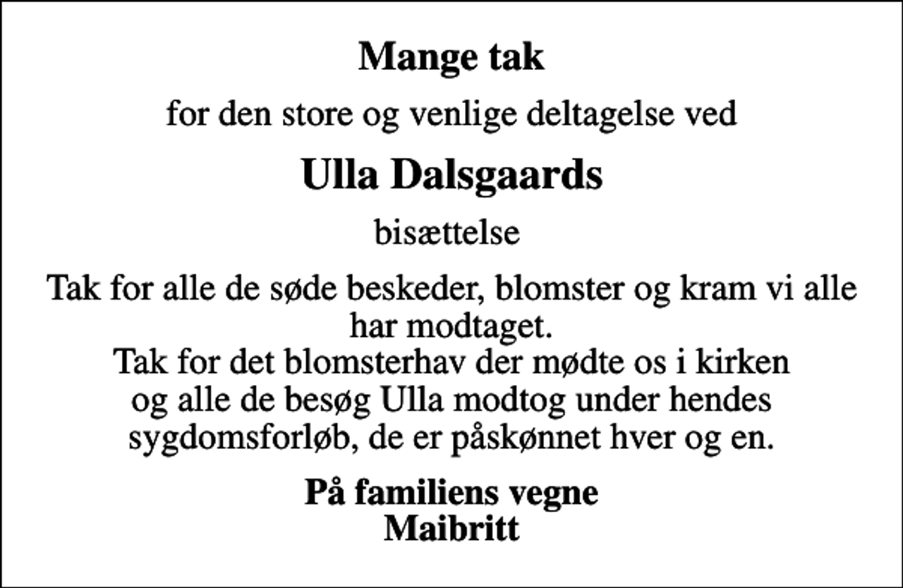 <p>Mange tak<br />for den store og venlige deltagelse ved<br />Ulla Dalsgaards<br />bisættelse<br />Tak for alle de søde beskeder, blomster og kram vi alle har modtaget. Tak for det blomsterhav der mødte os i kirken og alle de besøg Ulla modtog under hendes sygdomsforløb, de er påskønnet hver og en.<br />På familiens vegne Maibritt</p>