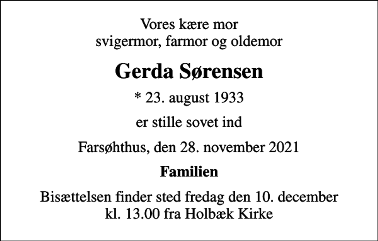 <p>Vores kære mor svigermor, farmor og oldemor<br />Gerda Sørensen<br />* 23. august 1933<br />er stille sovet ind<br />Farsøhthus, den 28. november 2021<br />Familien<br />Bisættelsen finder sted fredag den 10. december kl. 13.00 fra Holbæk Kirke</p>