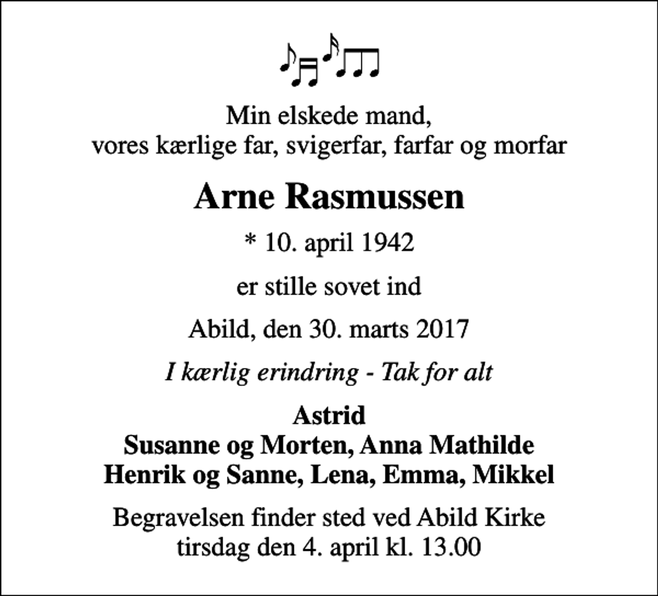 <p>Min elskede mand, vores kærlige far, svigerfar, farfar og morfar<br />Arne Rasmussen<br />* 10. april 1942<br />er stille sovet ind<br />Abild, den 30. marts 2017<br />I kærlig erindring - Tak for alt<br />Astrid Susanne og Morten, Anna Mathilde Henrik og Sanne, Lena, Emma, Mikkel<br />Begravelsen finder sted ved Abild Kirke tirsdag den 4. april kl. 13.00</p>