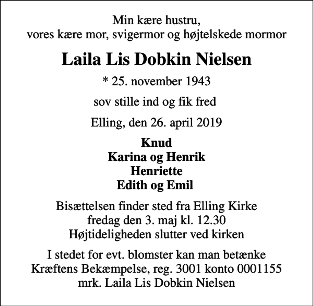 <p>Min kære hustru, vores kære mor, svigermor og højtelskede mormor<br />Laila Lis Dobkin Nielsen<br />* 25. november 1943<br />sov stille ind og fik fred<br />Elling, den 26. april 2019<br />Knud Karina og Henrik Henriette Edith og Emil<br />Bisættelsen finder sted fra Elling Kirke fredag den 3. maj kl. 12.30 Højtideligheden slutter ved kirken<br />I stedet for evt. blomster kan man betænke<br />Kræftens Bekæmpelse reg.3001konto0001155mrk. Laila Lis Dobkin<br />Nielsen</p>