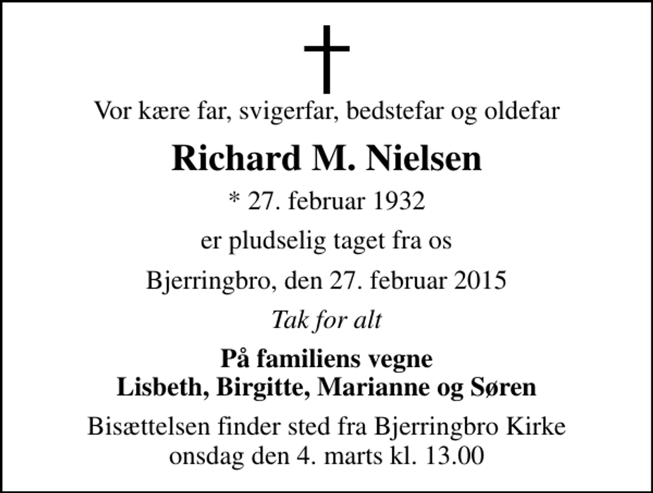 <p>Vor kære far, svigerfar, bedstefar og oldefar<br />Richard M. Nielsen<br />* 27. februar 1932<br />er pludselig taget fra os<br />Bjerringbro, den 27. februar 2015<br />Tak for alt<br />På familiens vegne Lisbeth, Birgitte, Marianne og Søren<br />Bisættelsen finder sted fra Bjerringbro Kirke onsdag den 4. marts kl. 13.00</p>