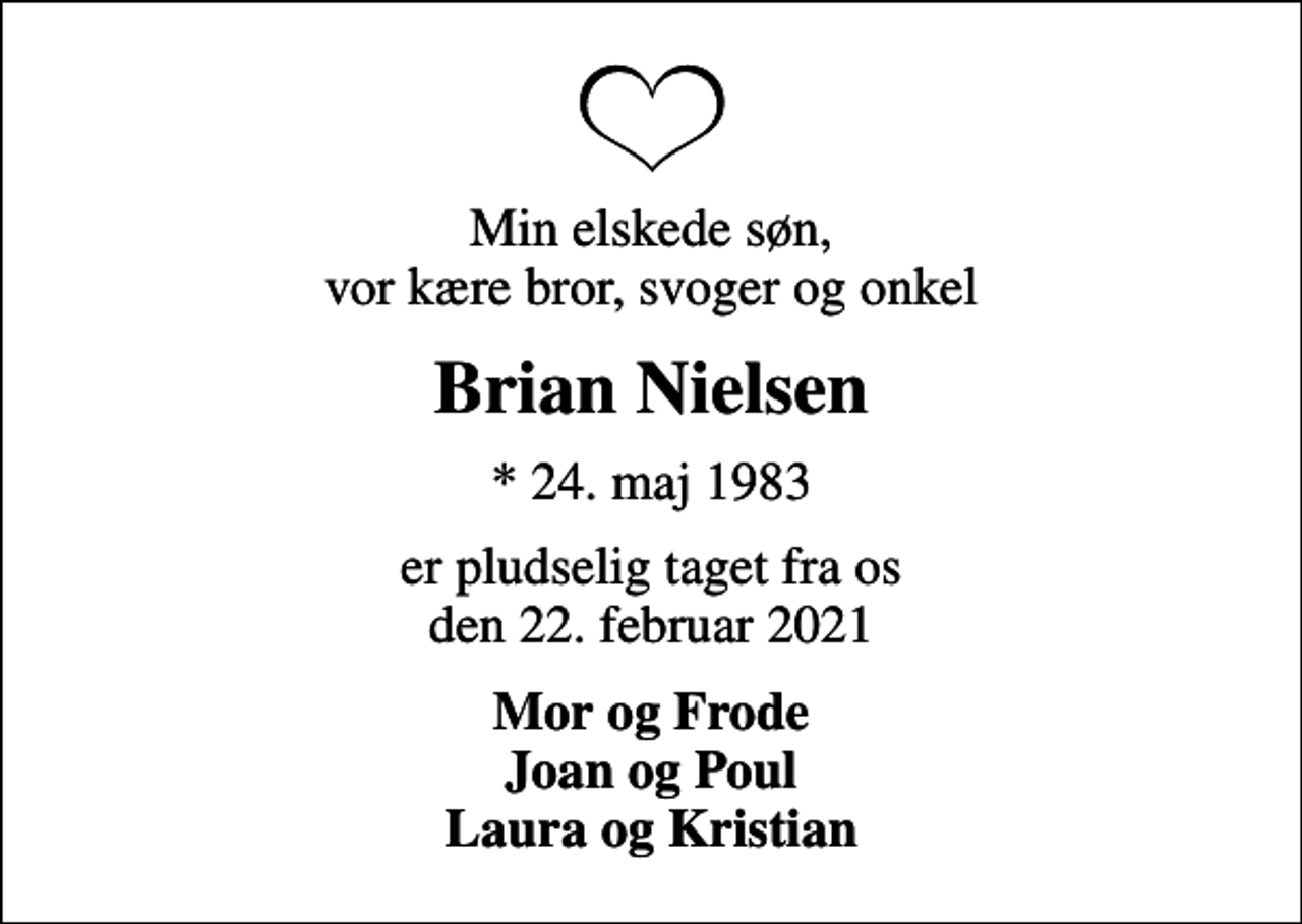 <p>Min elskede søn, vor kære bror, svoger og onkel<br />Brian Nielsen<br />* 24. maj 1983<br />er pludselig taget fra os den 22. februar 2021<br />Mor og Frode Joan og Poul Laura og Kristian</p>