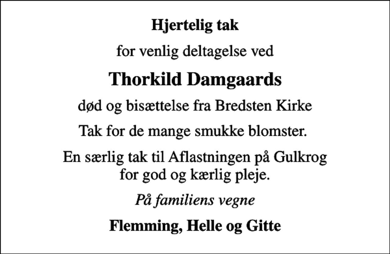 <p>Hjertelig tak<br />for venlig deltagelse ved<br />Thorkild Damgaards<br />død og bisættelse fra Bredsten Kirke<br />Tak for de mange smukke blomster.<br />En særlig tak til Aflastningen på Gulkrog for god og kærlig pleje.<br />På familiens vegne<br />Flemming, Helle og Gitte</p>