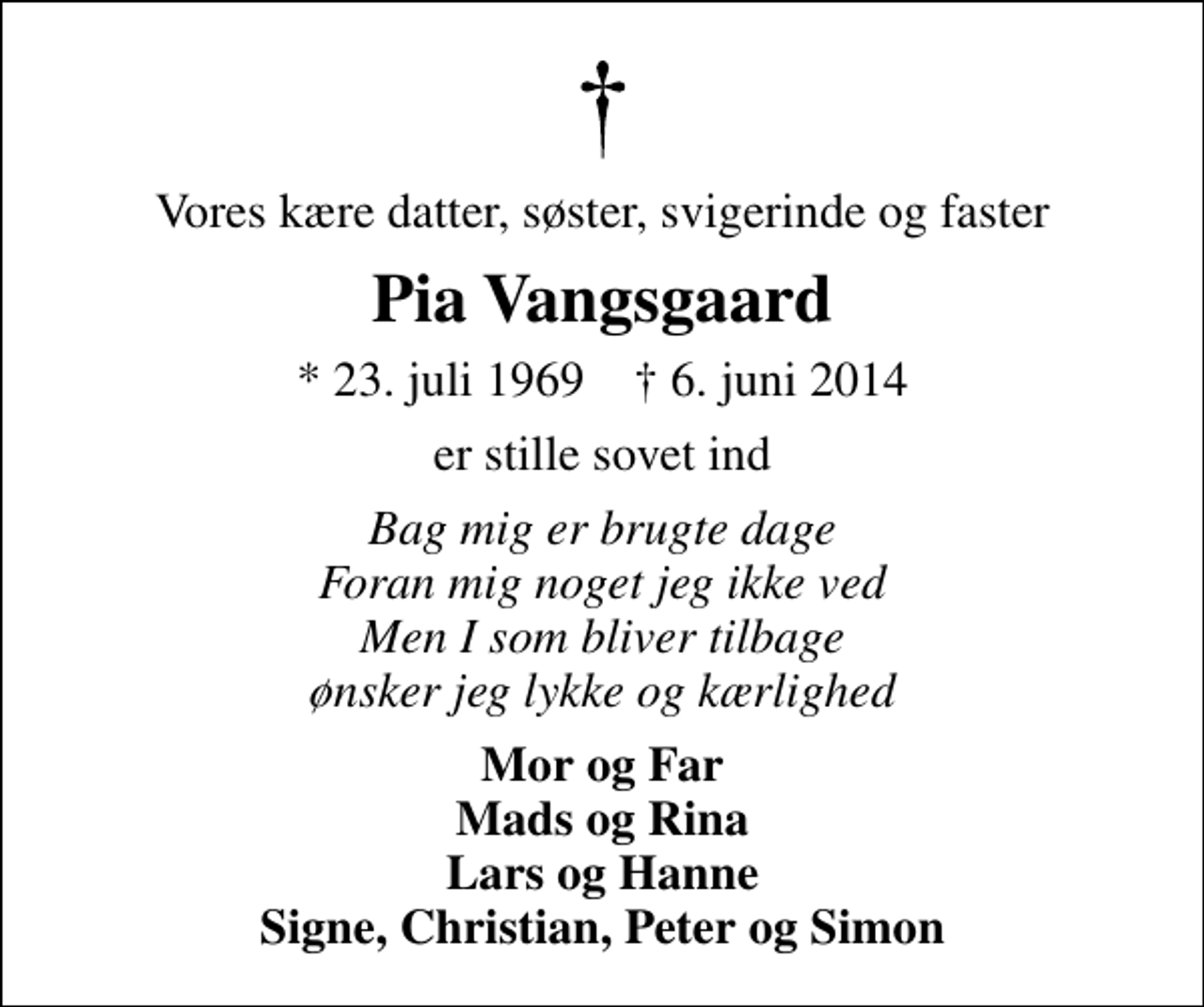 <p>Vores kære datter, søster, svigerinde og faster<br />Pia Vangsgaard<br />* 23. juli 1969 ✝ 6. juni 2014<br />er stille sovet ind<br />Bag mig er brugte dage Foran mig noget jeg ikke ved Men I som bliver tilbage ønsker jeg lykke og kærlighed<br />Mor og Far Mads og Rina Lars og Hanne Signe, Christian, Peter og Simon</p>