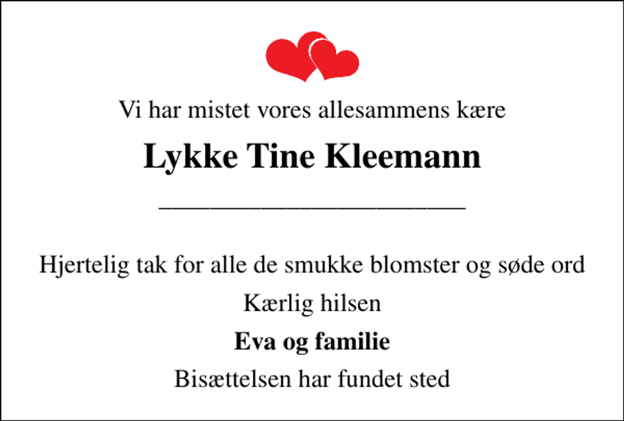 <p>Vi har mistet vores allesammens kære<br />Lykke Tine Kleemann<br />________________________<br />Hjertelig tak for alle de smukke blomster og søde ord<br />Kærlig hilsen<br />Eva og familie<br />Bisættelsen har fundet sted</p>