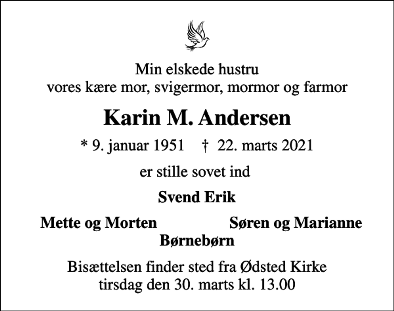 <p>Min elskede hustru vores kære mor, svigermor, mormor og farmor<br />Karin M. Andersen<br />* 9. januar 1951 ✝ 22. marts 2021<br />er stille sovet ind<br />Svend Erik<br />Mette og Morten<br />Søren og Marianne<br />Bisættelsen finder sted fra Ødsted Kirke tirsdag den 30. marts kl. 13.00</p>