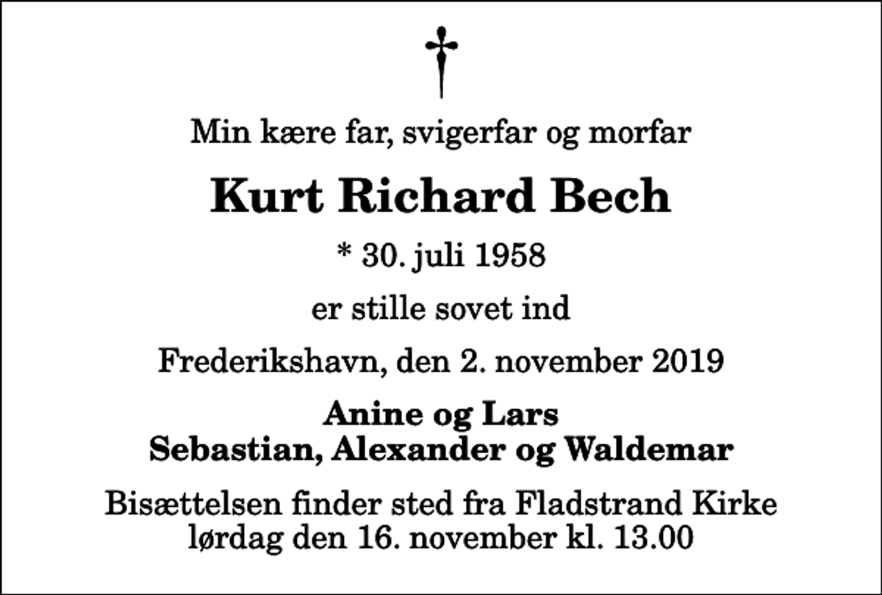 <p>Min kære far, svigerfar og morfar<br />Kurt Richard Bech<br />* 30. juli 1958<br />er stille sovet ind<br />Frederikshavn, den 2. november 2019<br />Anine og Lars Sebastian, Alexander og Waldemar<br />Bisættelsen finder sted fra Fladstrand Kirke lørdag den 16. november kl. 13.00</p>