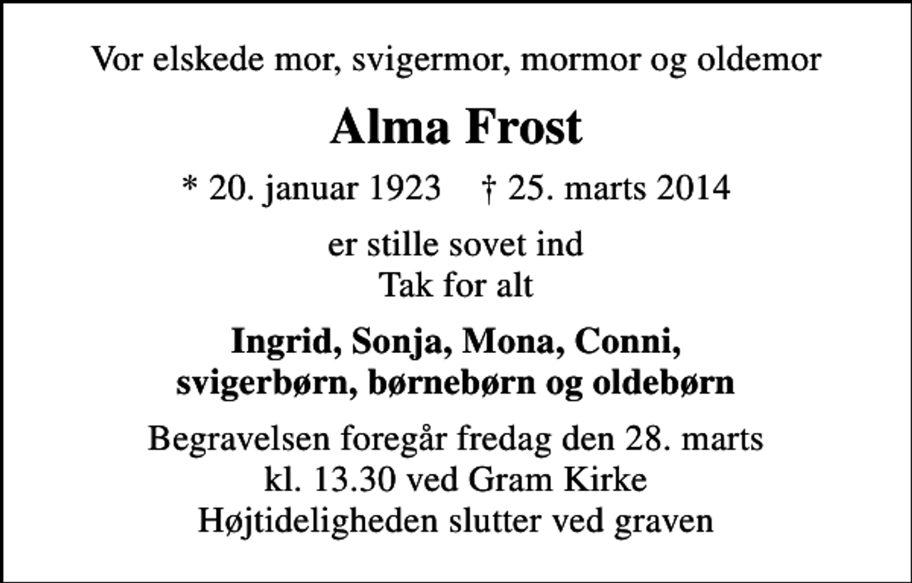 <p>Vor elskede mor, svigermor, mormor og oldemor<br />Alma Frost<br />* 20. januar 1923 ✝ 25. marts 2014<br />er stille sovet ind Tak for alt<br />Ingrid, Sonja, Mona, Conni, svigerbørn, børnebørn og oldebørn<br />Begravelsen foregår fredag den 28. marts kl. 13.30 ved Gram Kirke Højtideligheden slutter ved graven</p>
