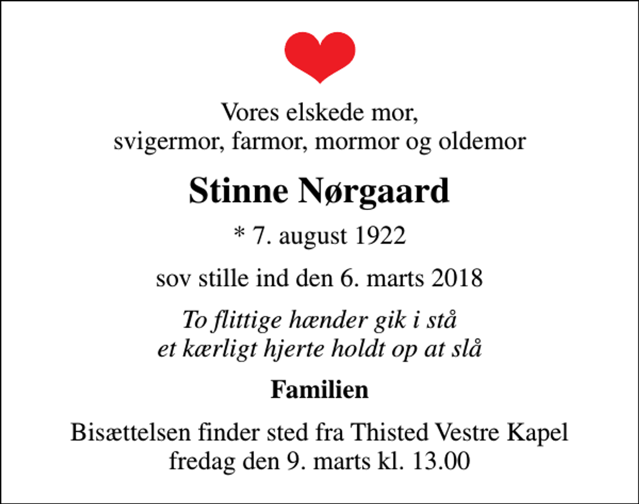 <p>Vores elskede mor, svigermor, farmor, mormor og oldemor<br />Stinne Nørgaard<br />* 7. august 1922<br />sov stille ind den 6. marts 2018<br />To flittige hænder gik i stå et kærligt hjerte holdt op at slå<br />Familien<br />Bisættelsen finder sted fra Thisted Vestre Kapel fredag den 9. marts kl. 13.00</p>