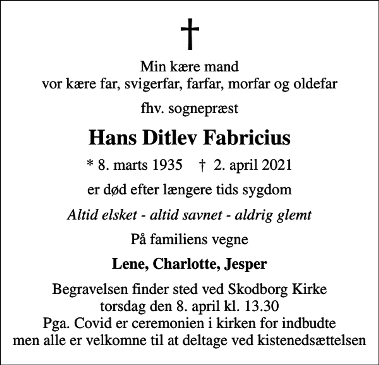 <p>Min kære mand vor kære far, svigerfar, farfar, morfar og oldefar<br />fhv. sognepræst<br />Hans Ditlev Fabricius<br />* 8. marts 1935 ✝ 2. april 2021<br />er død efter længere tids sygdom<br />Altid elsket - altid savnet - aldrig glemt<br />På familiens vegne<br />Lene, Charlotte, Jesper<br />Begravelsen finder sted ved Skodborg Kirke torsdag den 8. april kl. 13.30 Pga. Covid er ceremonien i kirken for indbudte men alle er velkomne til at deltage ved kistenedsættelsen</p>