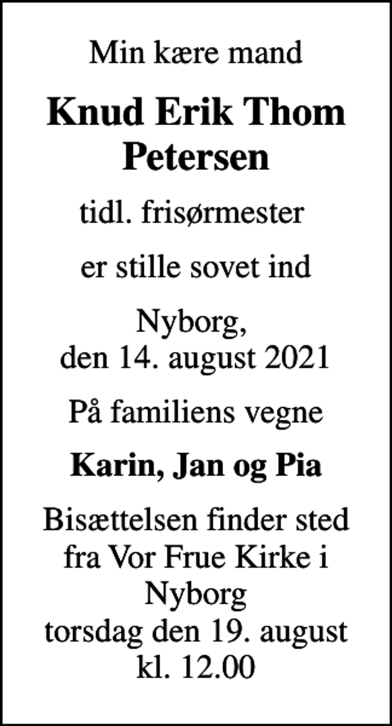 <p>Min kære mand<br />Knud Erik Thom Petersen<br />tidl. frisørmester<br />er stille sovet ind<br />Nyborg, den 14. august 2021<br />På familiens vegne<br />Karin, Jan og Pia<br />Bisættelsen finder sted fra Vor Frue Kirke i Nyborg torsdag den 19. august kl. 12.00</p>
