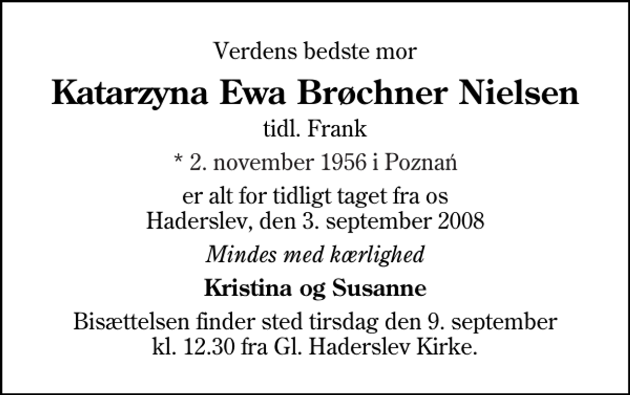 <p>Verdens bedste mor<br />Katarzyna Ewa Brøchner Nielsen<br />tidl. Frank<br />* 2. november 1956 i Poznań<br />er alt for tidligt taget fra os Haderslev, den 3. september 2008<br />Mindes med kærlighed<br />Kristina og Susanne<br />Bisættelsen finder sted tirsdag den 9. september kl. 12.30 fra Gl. Haderslev Kirke</p>