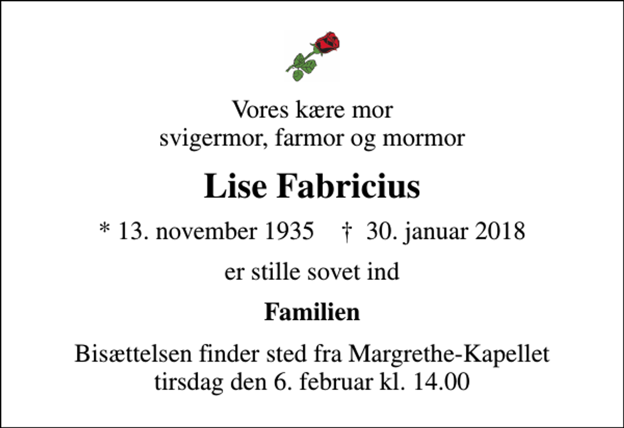 <p>Vores kære mor svigermor, farmor og mormor<br />Lise Fabricius<br />* 13. november 1935 ✝ 30. januar 2018<br />er stille sovet ind<br />Familien<br />Bisættelsen finder sted fra Margrethe-Kapellet tirsdag den 6. februar kl. 14.00</p>