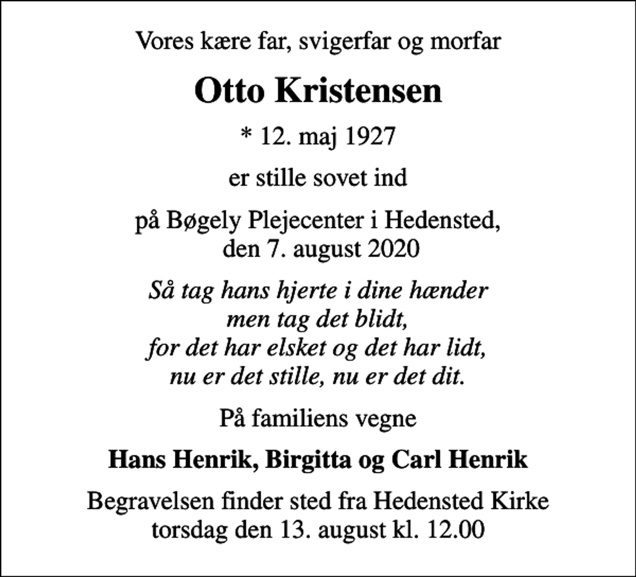 <p>Vores kære far, svigerfar og morfar<br />Otto Kristensen<br />* 12. maj 1927<br />er stille sovet ind<br />på Bøgely Plejecenter i Hedensted, den 7. august 2020<br />Så tag hans hjerte i dine hænder men tag det blidt, for det har elsket og det har lidt, nu er det stille, nu er det dit.<br />På familiens vegne<br />Hans Henrik, Birgitta og Carl Henrik<br />Begravelsen finder sted fra Hedensted Kirke torsdag den 13. august kl. 12.00</p>