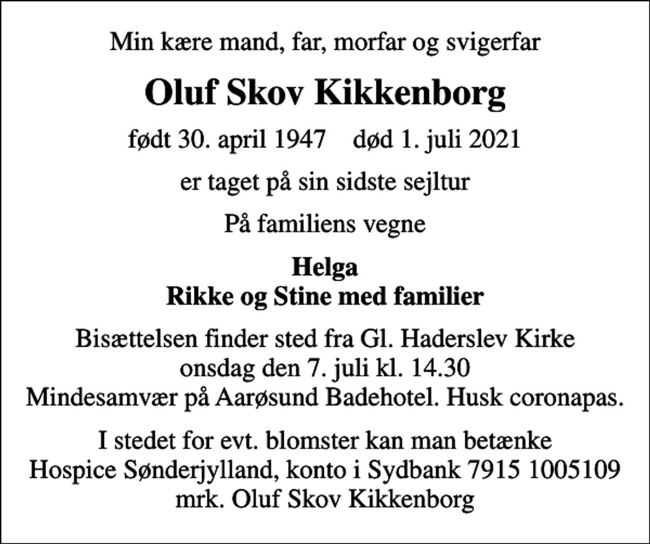 <p>Min kære mand, far, morfar og svigerfar<br />Oluf Skov Kikkenborg<br />født 30. april 1947 død 1. juli 2021<br />er taget på sin sidste sejltur<br />På familiens vegne<br />Helga Rikke og Stine med familier<br />Bisættelsen finder sted fra Gl. Haderslev Kirke onsdag den 7. juli kl. 14.30 Mindesamvær på Aarøsund Badehotel. Husk coronapas.<br />I stedet for evt. blomster kan man betænke<br />Hospice Sønderjylland konto79151005109mrk. Oluf Skov<br />Kikkenborg</p>