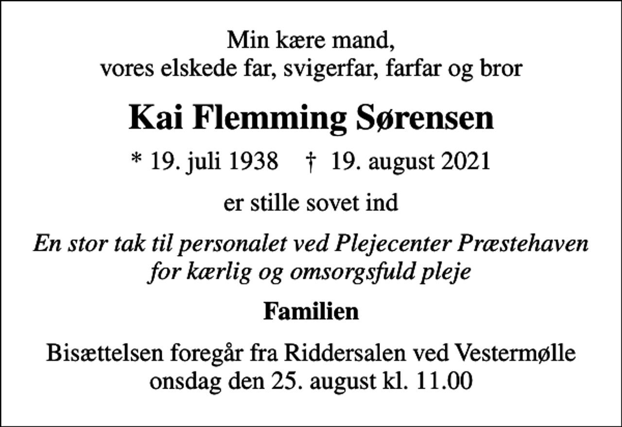<p>Min kære mand, vores elskede far, svigerfar, farfar og bror<br />Kai Flemming Sørensen<br />* 19. juli 1938 ✝ 19. august 2021<br />er stille sovet ind<br />En stor tak til personalet ved Plejecenter Præstehaven for kærlig og omsorgsfuld pleje<br />Familien<br />Bisættelsen foregår fra Riddersalen ved Vestermølle onsdag den 25. august kl. 11.00</p>