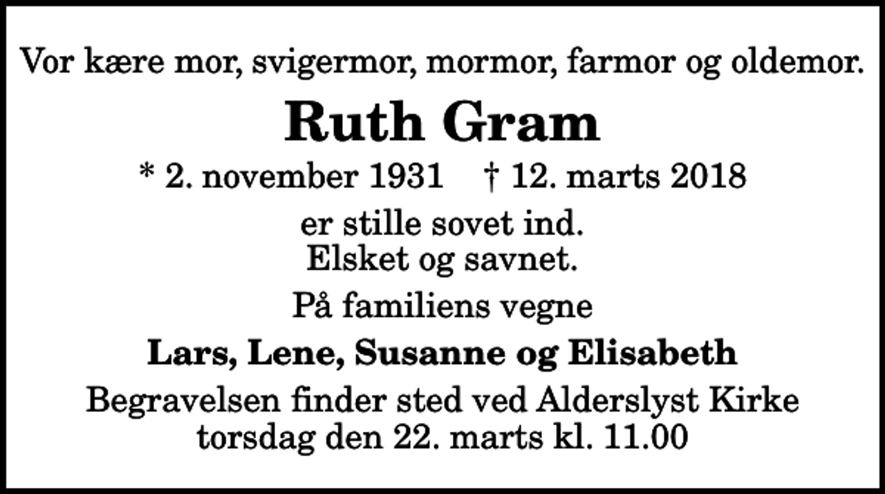 <p>Vor kære mor, svigermor, mormor, farmor og oldemor.<br />Ruth Gram<br />* 2. november 1931 ✝ 12. marts 2018<br />er stille sovet ind. Elsket og savnet.<br />På familiens vegne<br />Lars, Lene, Susanne og Elisabeth<br />Begravelsen finder sted ved Alderslyst Kirke torsdag den 22. marts kl. 11.00</p>