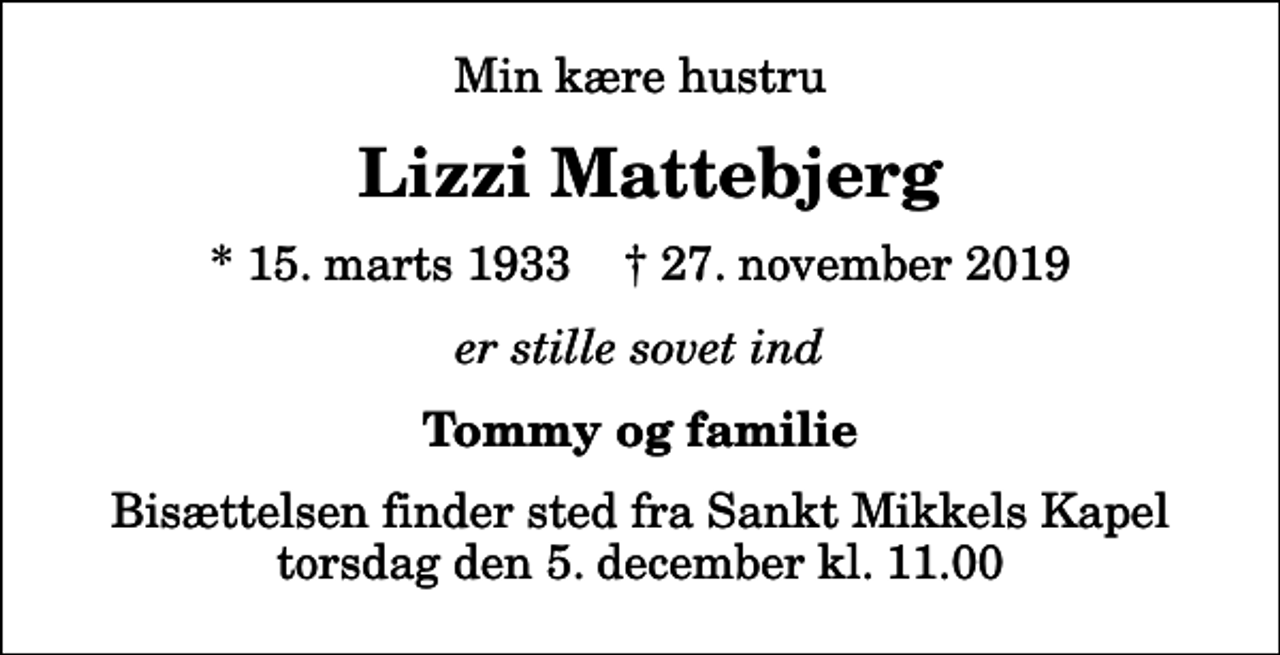 <p>Min kære hustru<br />Lizzi Mattebjerg<br />* 15. marts 1933 ✝ 27. november 2019<br />er stille sovet ind<br />Tommy og familie<br />Bisættelsen finder sted fra Sankt Mikkels Kapel torsdag den 5. december kl. 11.00</p>