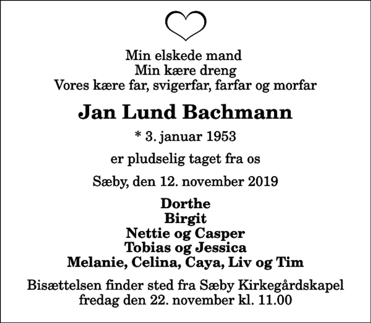 <p>Min elskede mand Min kære dreng Vores kære far, svigerfar, farfar og morfar<br />Jan Lund Bachmann<br />* 3. januar 1953<br />er pludselig taget fra os<br />Sæby, den 12. november 2019<br />Dorthe Birgit Nettie og Casper Tobias og Jessica Melanie, Celina, Caya, Liv og Tim<br />Bisættelsen finder sted fra Sæby Kirkegårdskapel fredag den 22. november kl. 11.00</p>