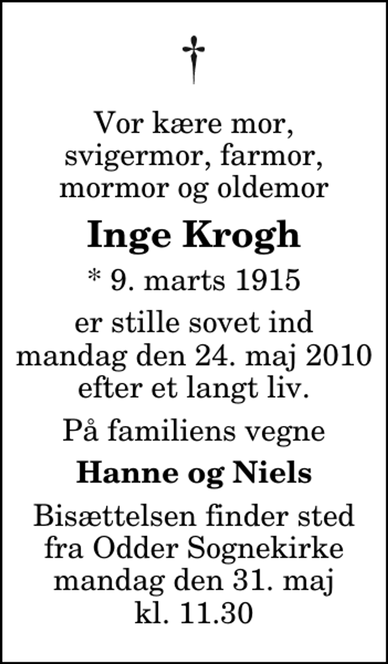 <p>Vor kære mor, svigermor, farmor, mormor og oldemor<br />Inge Krogh<br />* 9. marts 1915<br />er stille sovet ind mandag den 24. maj 2010 efter et langt liv.<br />På familiens vegne<br />Hanne og Niels<br />Bisættelsen finder sted fra Odder Sognekirke mandag den 31. maj kl. 11.30</p>