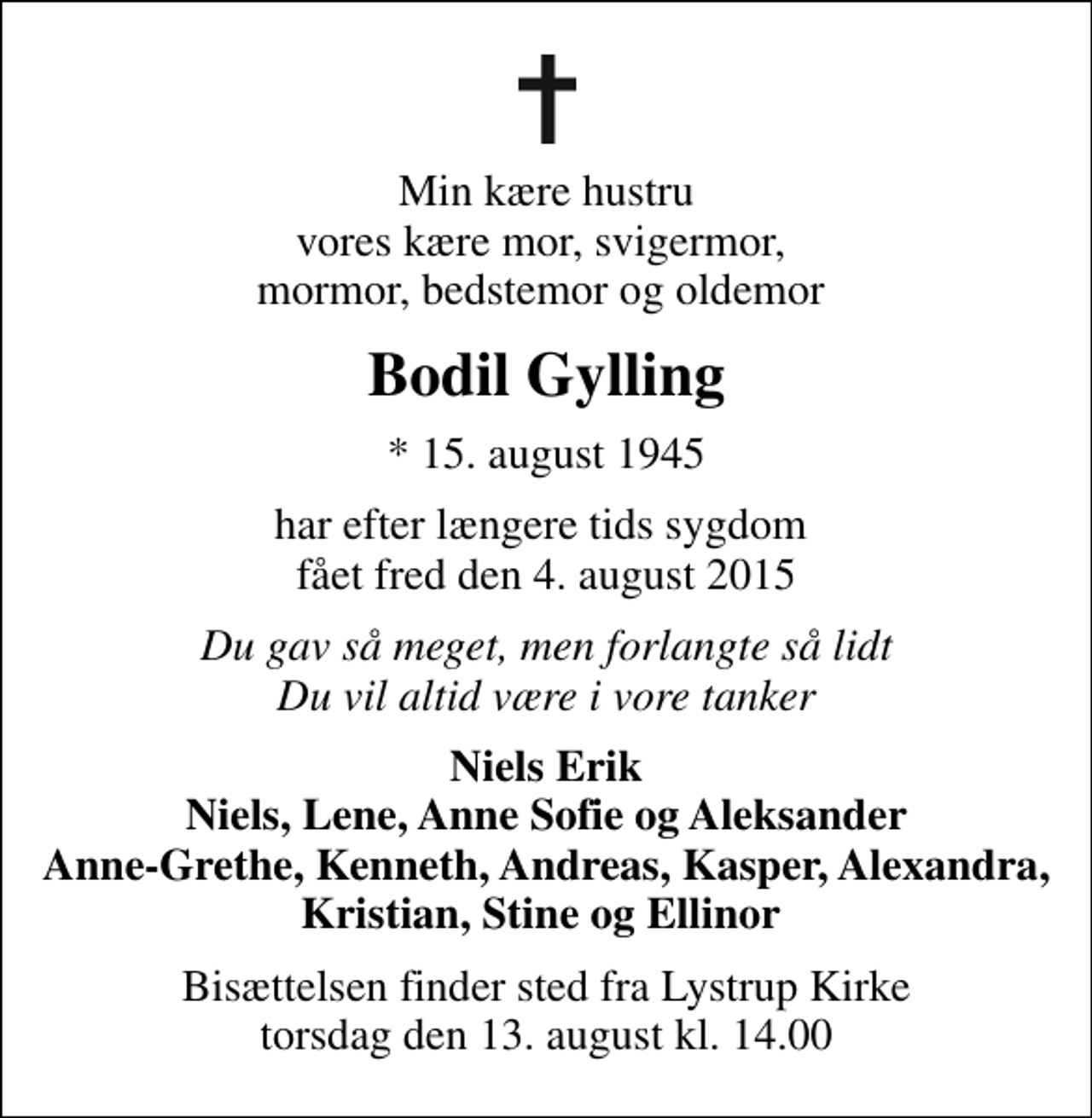 <p>Min kære hustru vores kære mor, svigermor, mormor, bedstemor og oldemor<br />Bodil Gylling<br />* 15. august 1945<br />har efter længere tids sygdom fået fred den 4. august 2015<br />Du gav så meget, men forlangte så lidt Du vil altid være i vore tanker<br />Niels Erik Niels, Lene, Anne Sofie og Aleksander Anne-Grethe, Kenneth, Andreas, Kasper, Alexandra, Kristian, Stine og Ellinor<br />Bisættelsen finder sted fra Lystrup Kirke torsdag den 13. august kl. 14.00</p>
