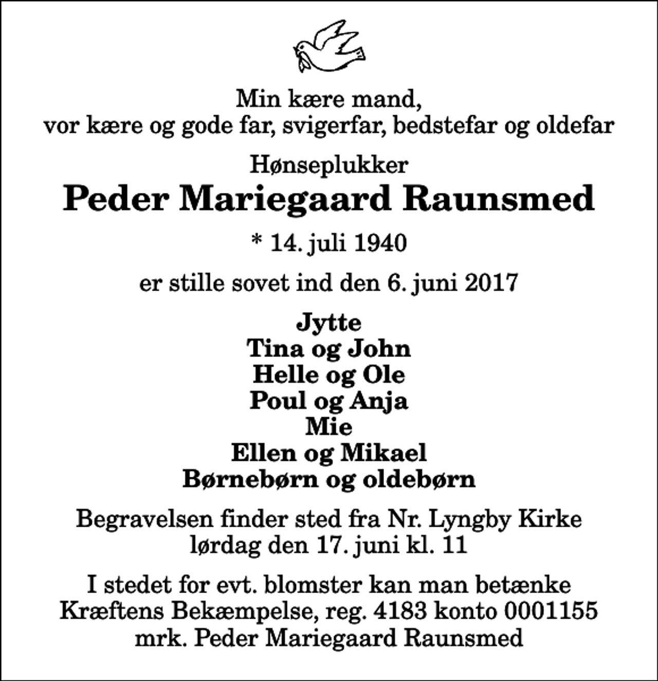 <p>Min kære mand, vor kære og gode far, svigerfar, bedstefar og oldefar<br />Hønseplukker<br />Peder Mariegaard Raunsmed<br />* 14. juli 1940<br />er stille sovet ind den 6. juni 2017<br />Jytte Tina og John Helle og Ole Poul og Anja Mie Ellen og Mikael Børnebørn og oldebørn<br />Begravelsen finder sted fra Nr. Lyngby Kirke lørdag den 17. juni kl. 11<br />I stedet for evt. blomster kan man betænke<br />Kræftens Bekæmpelse reg.4183konto0001155mrk. Peder Mariegaard<br />Raunsmed</p>
