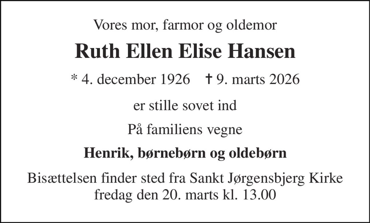Vores mor, farmor og oldemor 
Ruth Ellen Elise Hansen 
* 4. december 1926    ✝ 9. marts 2026 
er stille sovet ind 
På familiens vegne 
Henrik, børnebørn og oldebørn 
Bisættelsen finder sted fra Sankt Jørgensbjerg Kirke fredag den 20. marts kl. 13.00