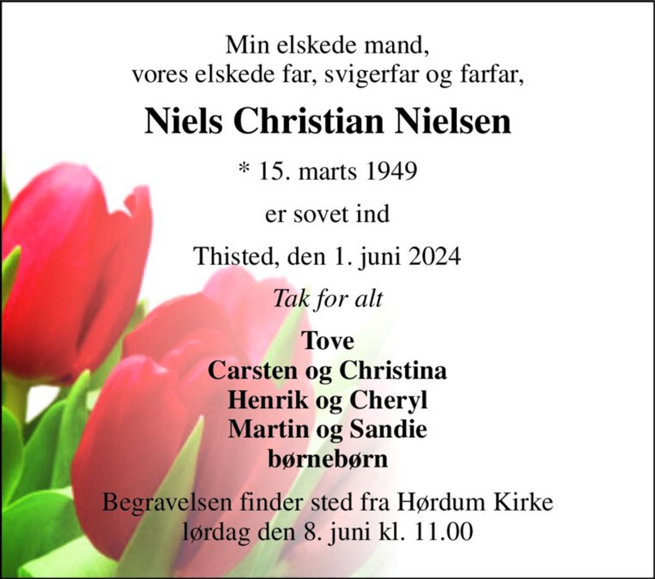 Min elskede mand, vores elskede far, svigerfar og farfar, 
Niels Christian Nielsen 
*​ 15. marts 1949 
er sovet ind 
Thisted, den 1. juni 2024 
Tak for alt 
Tove Carsten og Christina Henrik og Cheryl Martin og Sandie børnebørn 
Begravelsen​ finder sted fra Hørdum Kirke​ lørdag den 8. juni​ kl. 11.00