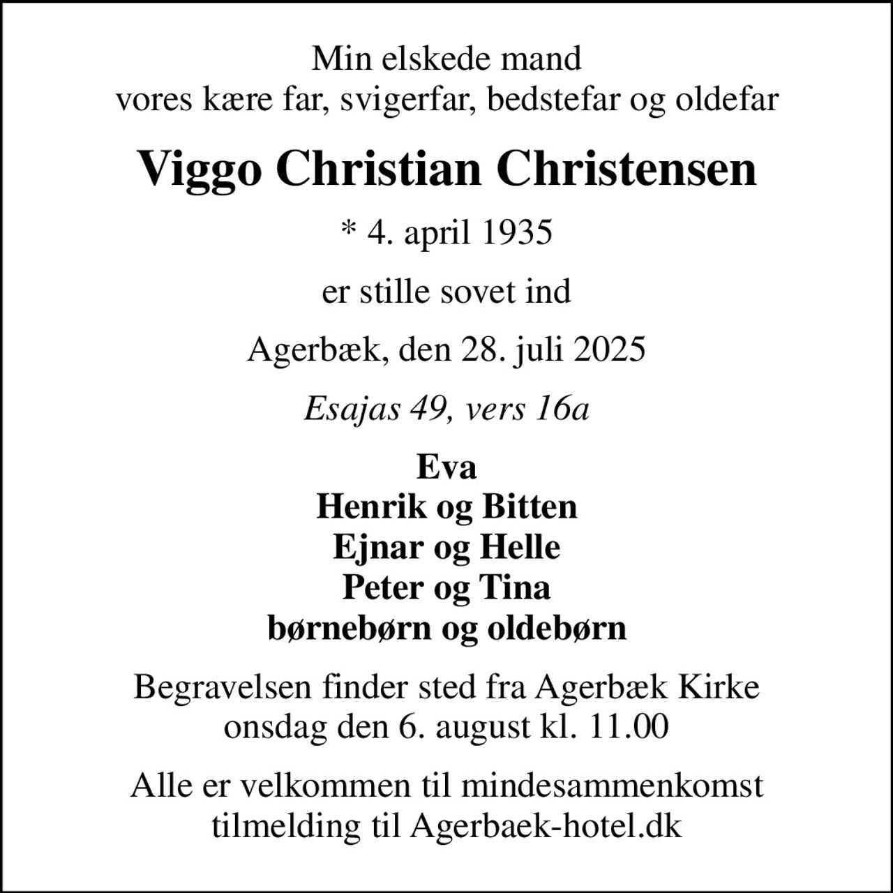 Min elskede mand vores kære far, svigerfar, bedstefar og oldefar
Viggo Christian Christensen
* 4. april 1935
er stille sovet ind
Agerbæk, den 28. juli 2025
Esajas 49, vers 16a
Eva Henrik og Bitten Ejnar og Helle Peter og Tina børnebørn og oldebørn
Begravelsen finder sted fra Agerbæk Kirke  onsdag den 6. august kl. 11.00 
Alle er velkommen til mindesammenkomst tilmelding til Agerbaek-hotel.dk