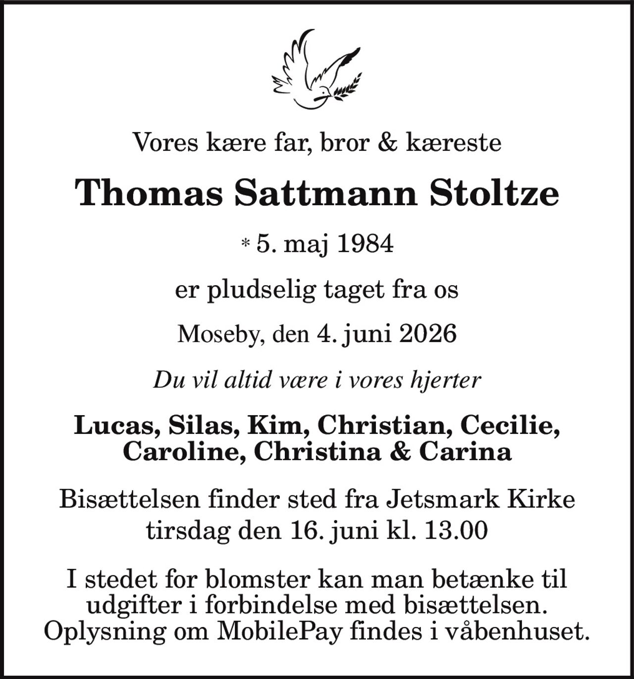 Vores kære far, bror & kæreste
Thomas Sattmann Stoltze
* 5. maj 1984
er pludselig taget fra os
Moseby, den 4. juni 2026
Du vil altid være i vores hjerter
Lucas, Silas, Kim, Christian, Cecilie,
Caroline, Christina & Carina
Bisættelsen finder sted fra Jetsmark Kirke
tirsdag den 16. juni kl. 13.00
I stedet for blomster kan man betænke til
udgifter i forbindelse med bisættelsen.
Oplysning om MobilePay findes i våbenhuset.