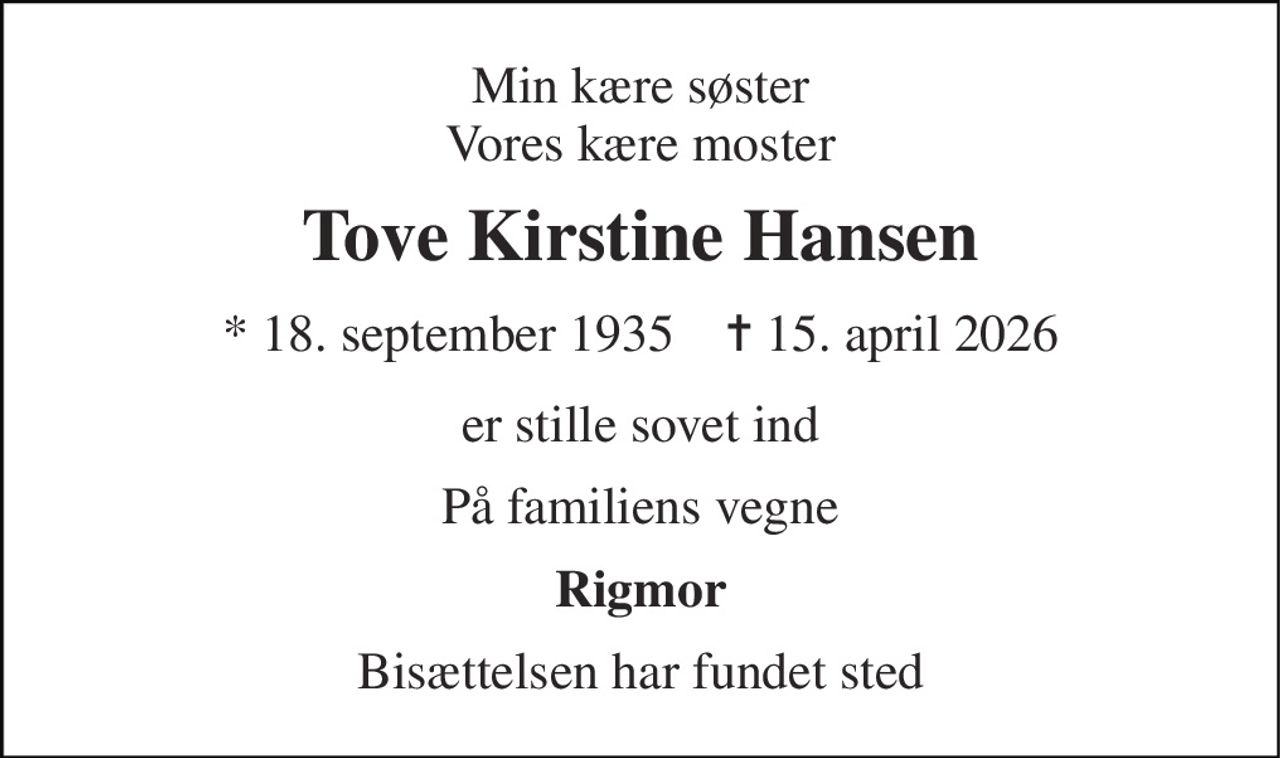 Min kære søster Vores kære moster 
Tove Kirstine Hansen 
* 18. september 1935    ✝ 15. april 2026 
er stille sovet ind 
På familiens vegne 
Rigmor 
Bisættelsen har fundet sted