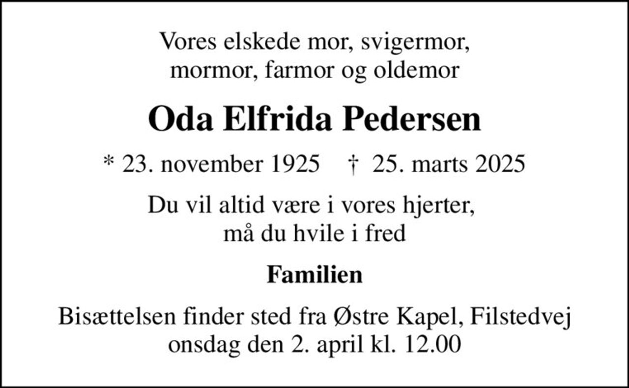 Vores elskede mor, svigermor, mormor, farmor og oldemor
Oda Elfrida Pedersen
* 23. november 1925    ✝ 25. marts 2025
Du vil altid være i vores hjerter,  må du hvile i fred
Familien
Bisættelsen finder sted fra Østre Kapel, Filstedvej  onsdag den 2. april kl. 12.00