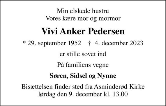 Min elskede hustru Vores kære mor og mormor
Vivi Anker Pedersen
* 29. september 1952    &#x271d; 4. december 2023
er stille sovet ind
På familiens vegne
Søren, Sidsel og Nynne
Bisættelsen finder sted fra Asminderød Kirke  lørdag den 9. december kl. 13.00