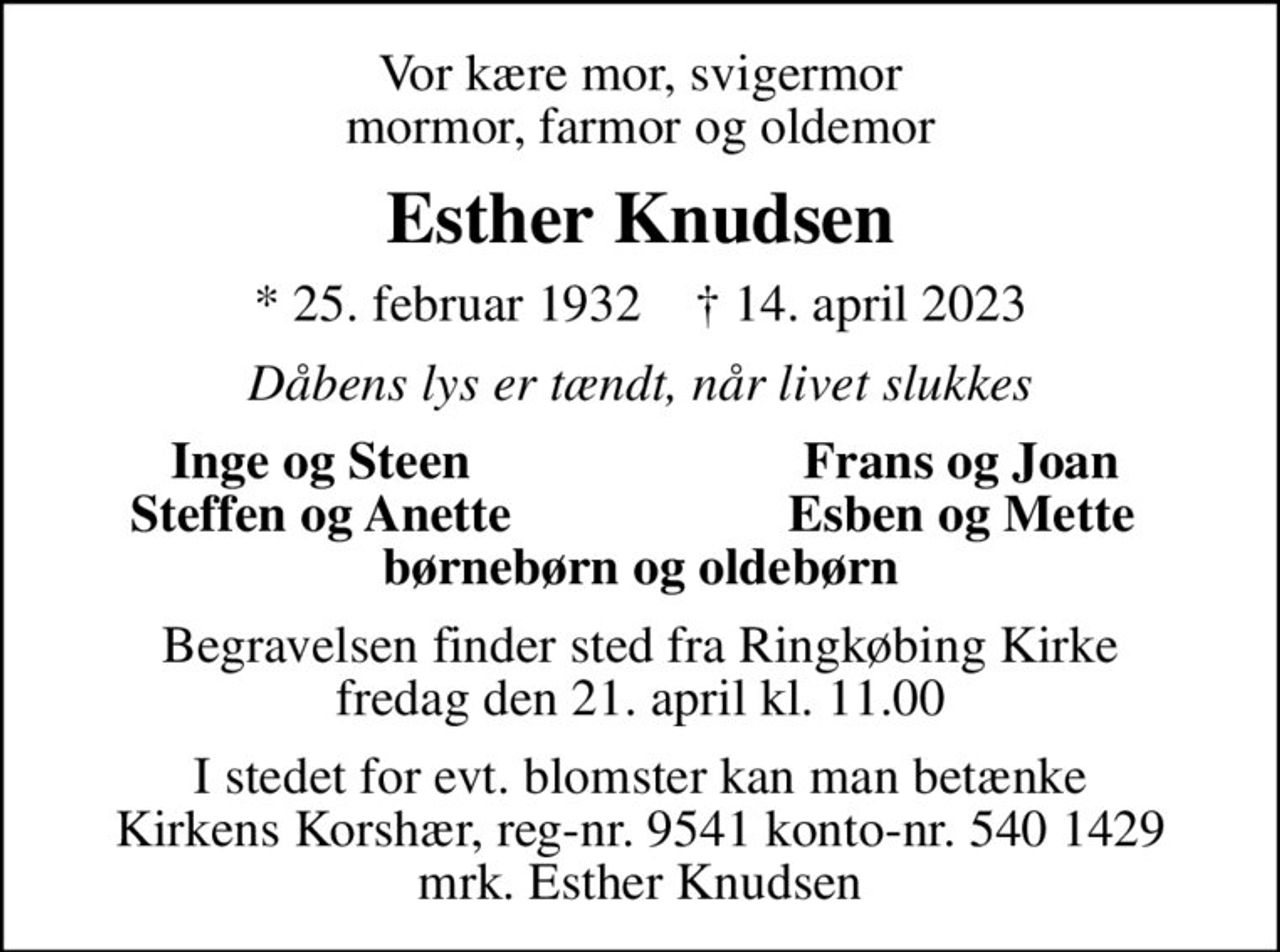 Vor kære mor, svigermor mormor, farmor og oldemor
Esther Knudsen
* 25. februar 1932    ✝ 14. april 2023
Dåbens lys er tændt, når livet slukkes
Inge og Steen
Frans og Joan
Steffen og Anette
Esben og Mette
Begravelsen finder sted fra Ringkøbing Kirke  fredag den 21. april kl. 11.00 
I stedet for evt. blomster kan man betænke
					Kirkens Korshær reg-nr.9541konto-nr.5401429mrk. Esther
					Knudsen