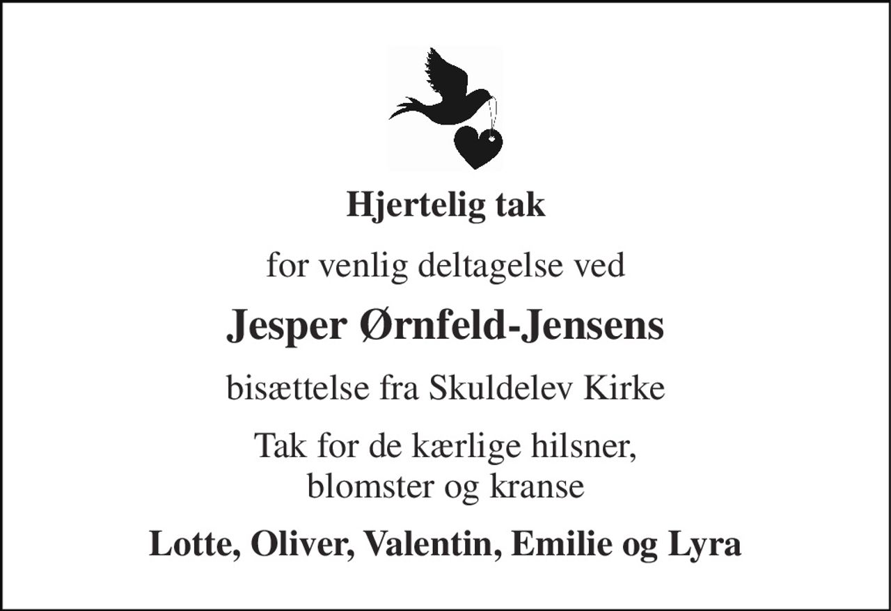 Hjertelig tak 
for venlig deltagelse ved 
Jesper Ørnfeld-Jensens 
bisættelse fra Skuldelev Kirke 
Tak for de kærlige hilsner, blomster og kranse 
Lotte, Oliver, Valentin, Emilie og Lyra