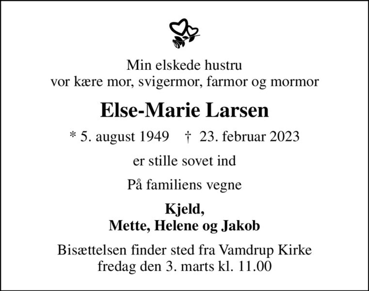 Min elskede hustru vor kære mor, svigermor, farmor og mormor
Else-Marie Larsen
* 5. august 1949    ✝ 23. februar 2023
er stille sovet ind
På familiens vegne
Kjeld, Mette, Helene og Jakob
Bisættelsen finder sted fra Vamdrup Kirke  fredag den 3. marts kl. 11.00