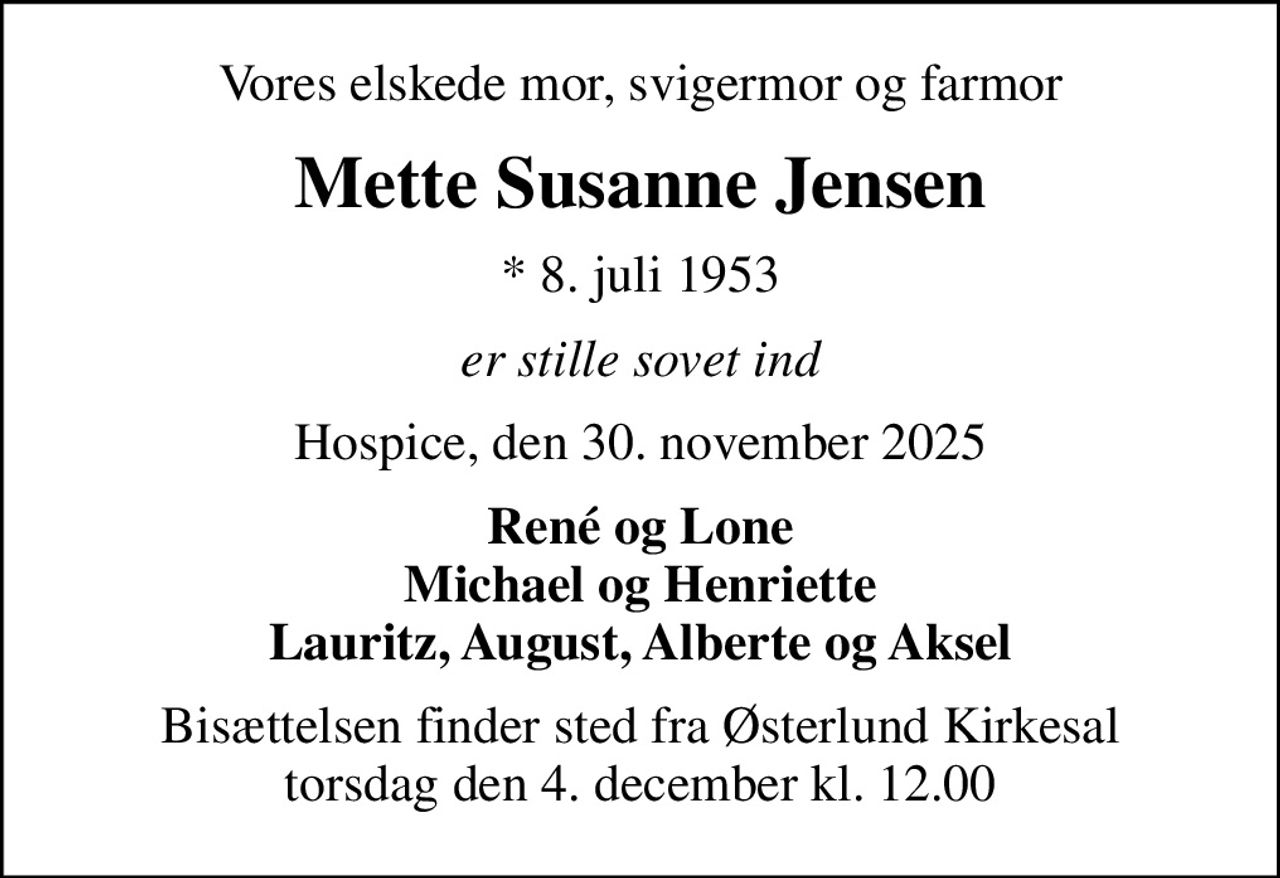 Vores elskede mor, svigermor og farmor
Mette Susanne Jensen
* 8. juli 1953
er stille sovet ind
Hospice, den 30. november 2025
René og Lone Michael og Henriette Lauritz, August, Alberte og Aksel
Bisættelsen finder sted fra Østerlund Kirkesal  torsdag den 4. december kl. 12.00